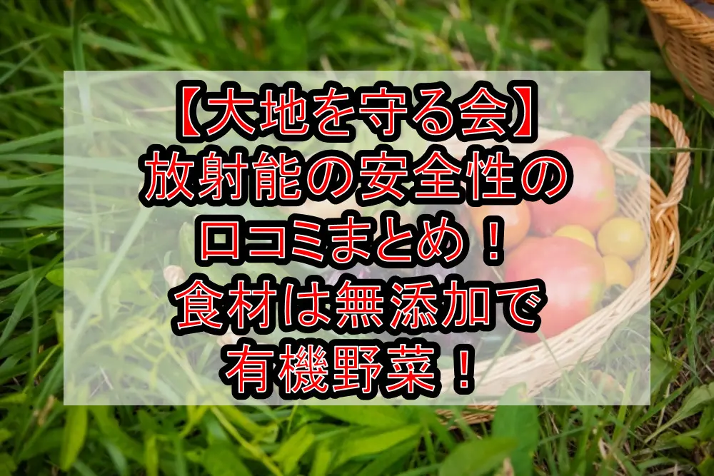 【大地を守る会】放射能の安全性の口コミまとめ!食材は無添加で有機野菜!